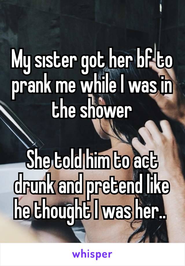 My sıster got her bf to prank me while I was in the shower

She told him to act drunk and pretend like he thought I was her.. 