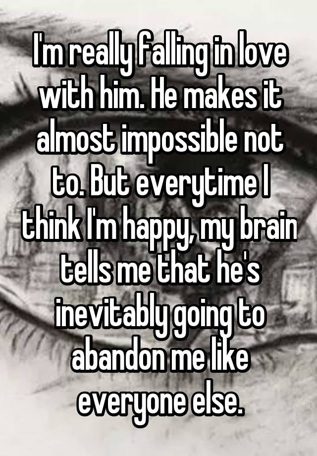 I'm really falling in love with him. He makes it almost impossible not to. But everytime I think I'm happy, my brain tells me that he's inevitably going to abandon me like everyone else.