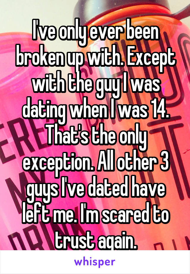 I've only ever been broken up with. Except with the guy I was dating when I was 14. That's the only exception. All other 3 guys I've dated have left me. I'm scared to trust again.