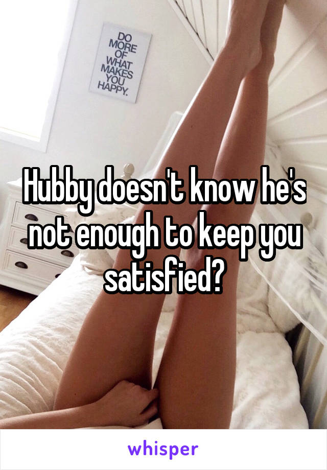 Hubby doesn't know he's not enough to keep you satisfied?