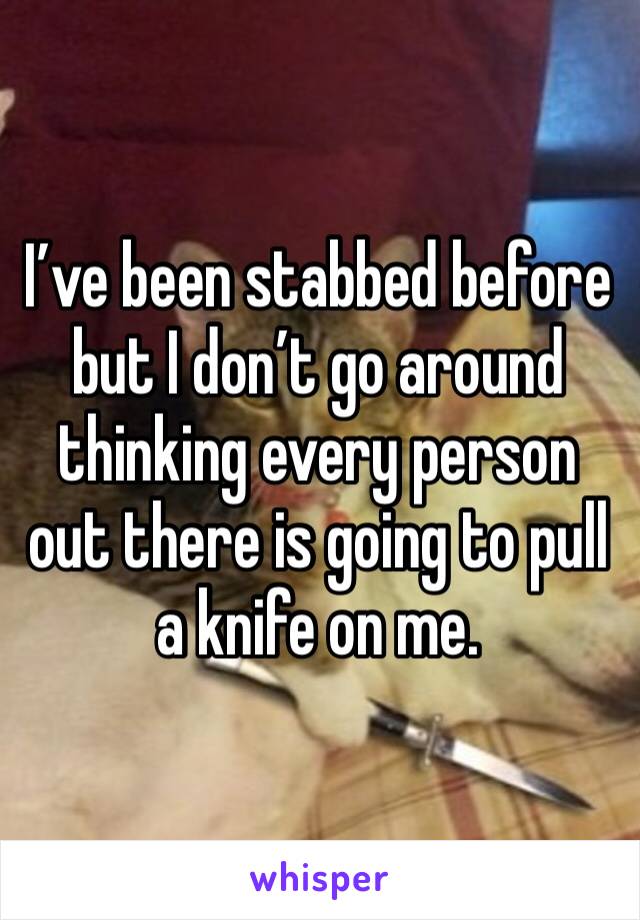 I’ve been stabbed before but I don’t go around thinking every person out there is going to pull a knife on me. 