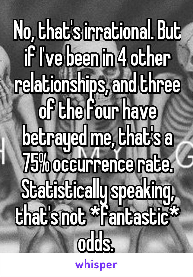 No, that's irrational. But if I've been in 4 other relationships, and three of the four have betrayed me, that's a 75% occurrence rate. Statistically speaking, that's not *fantastic* odds. 