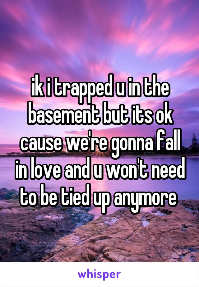 ik i trapped u in the basement but its ok cause we're gonna fall in love and u won't need to be tied up anymore 