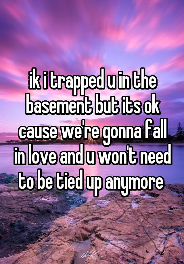 ik i trapped u in the basement but its ok cause we're gonna fall in love and u won't need to be tied up anymore 