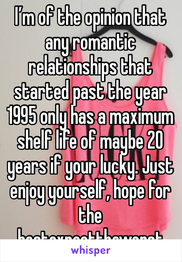 I’m of the opinion that any romantic relationships that started past the year 1995 only has a maximum shelf life of maybe 20 years if your lucky. Just enjoy yourself, hope for the bestexpecttheworst