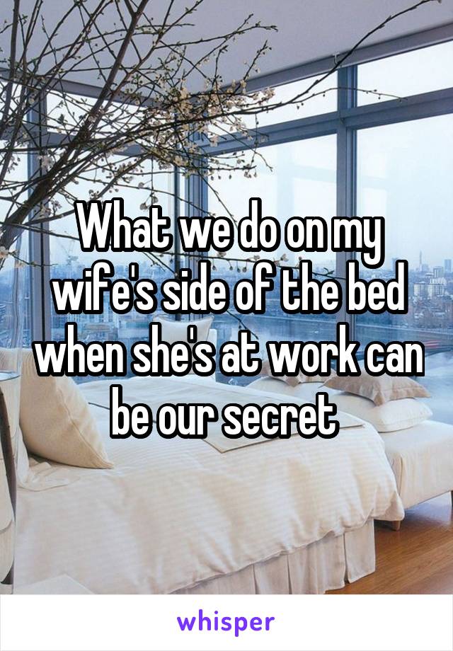 What we do on my wife's side of the bed when she's at work can be our secret 