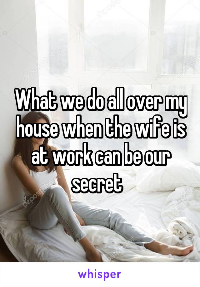 What we do all over my house when the wife is at work can be our secret  