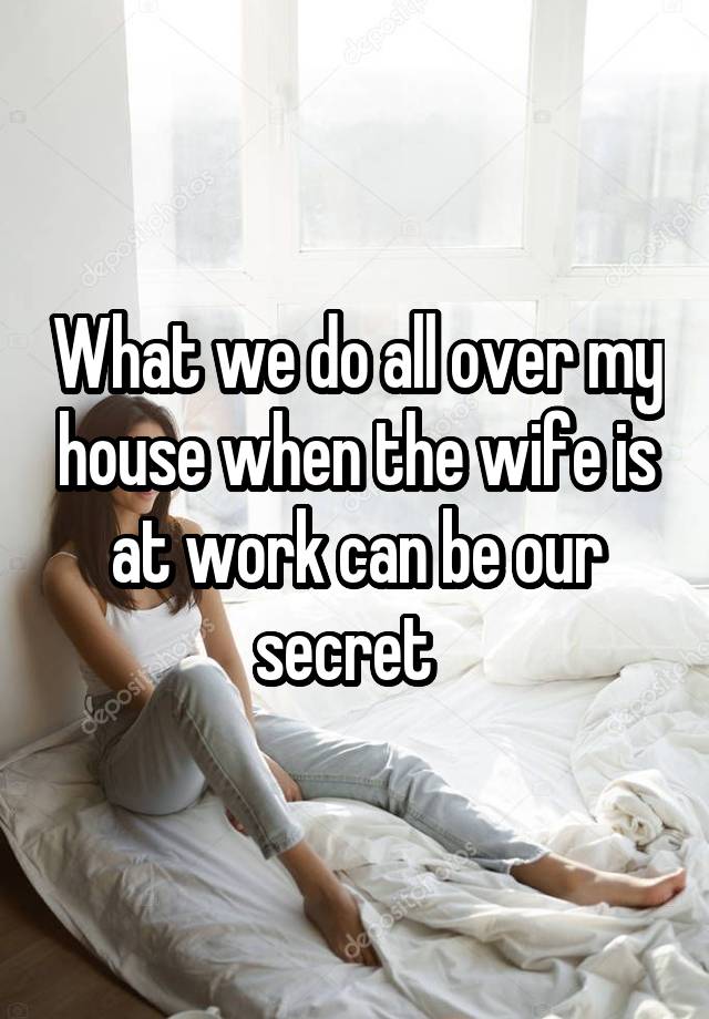 What we do all over my house when the wife is at work can be our secret  