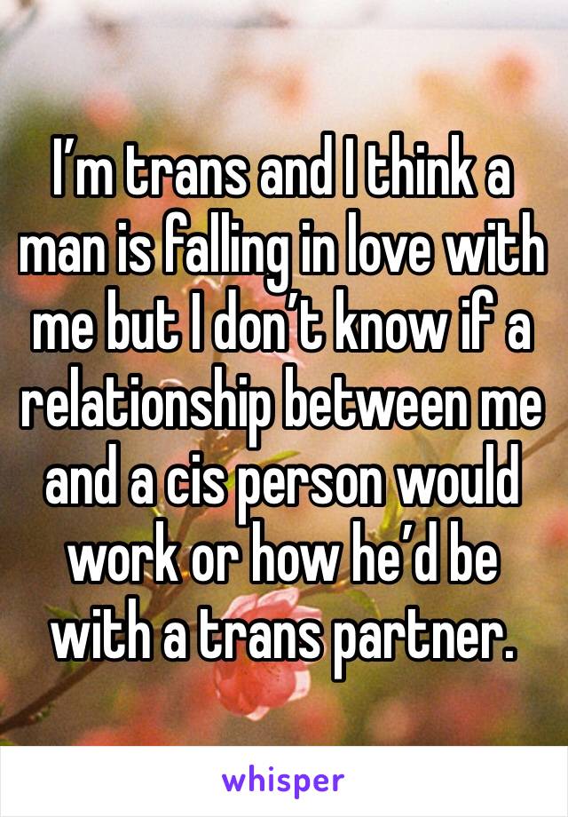 I’m trans and I think a man is falling in love with me but I don’t know if a relationship between me and a cis person would work or how he’d be with a trans partner.