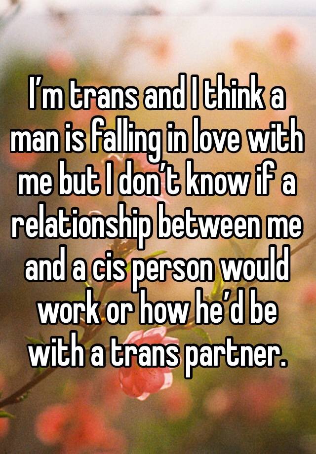 I’m trans and I think a man is falling in love with me but I don’t know if a relationship between me and a cis person would work or how he’d be with a trans partner.