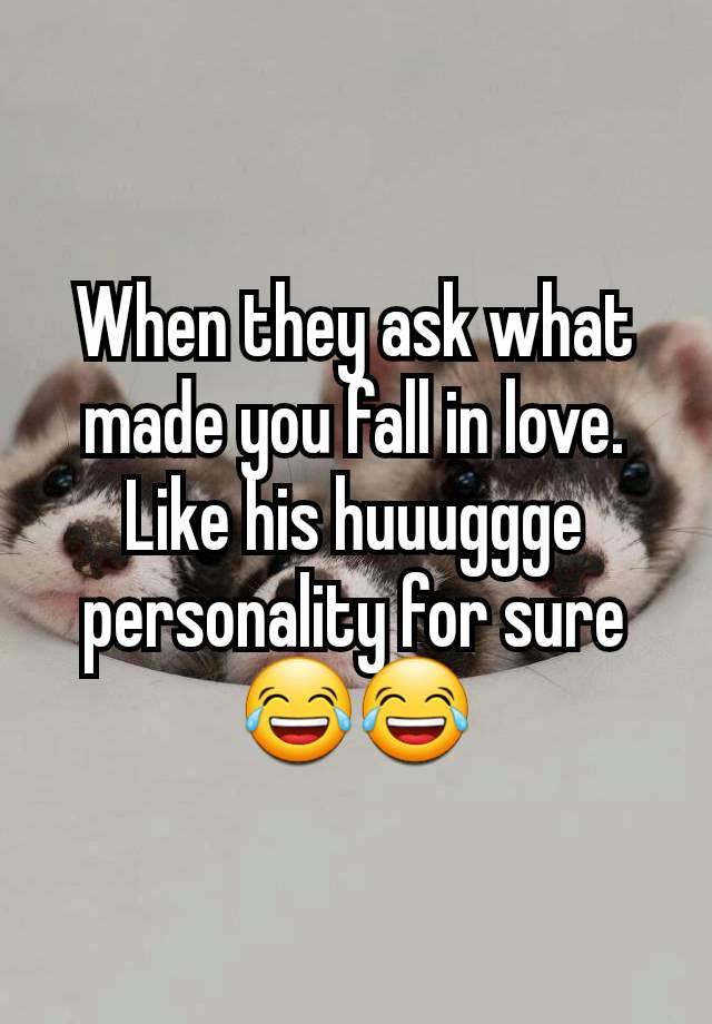 When they ask what made you fall in love. Like his huuuggge personality for sure 😂😂