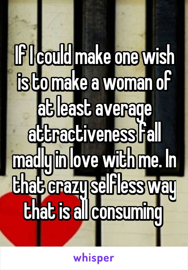 If I could make one wish is to make a woman of at least average attractiveness fall madly in love with me. In that crazy selfless way that is all consuming 