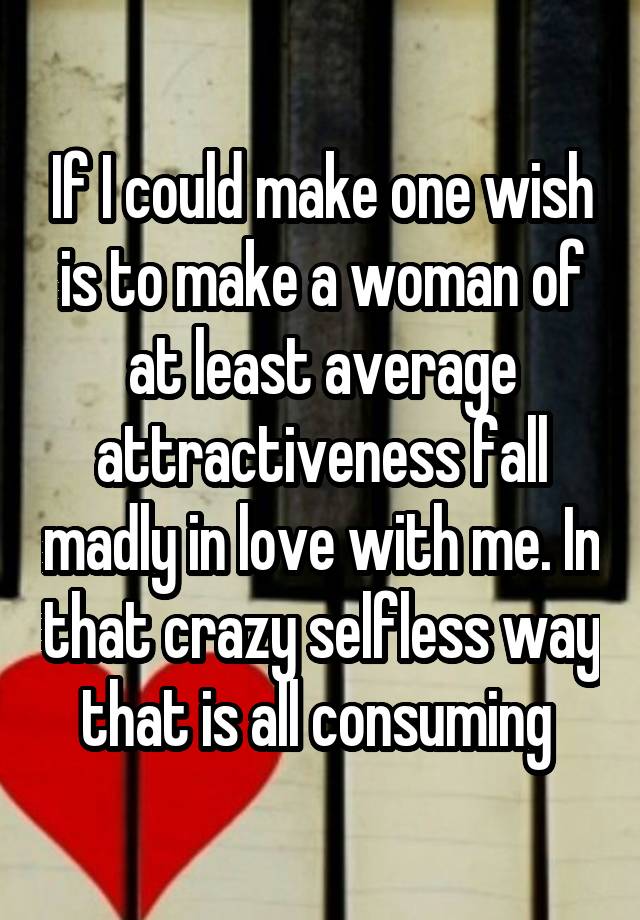 If I could make one wish is to make a woman of at least average attractiveness fall madly in love with me. In that crazy selfless way that is all consuming 