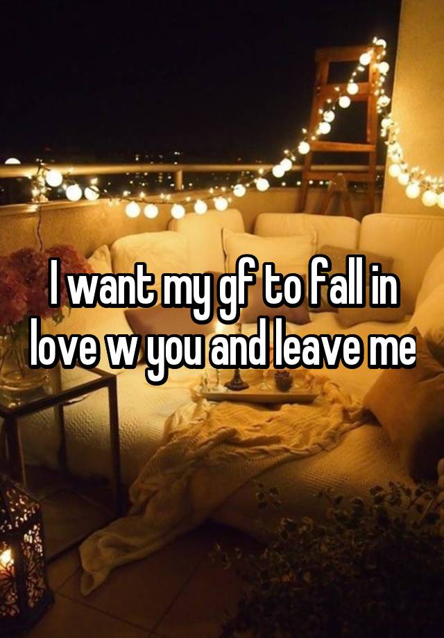 I want my gf to fall in love w you and leave me