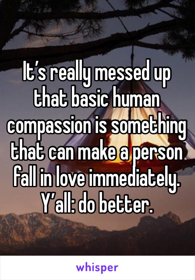 It’s really messed up that basic human compassion is something that can make a person fall in love immediately.
Y’all: do better.