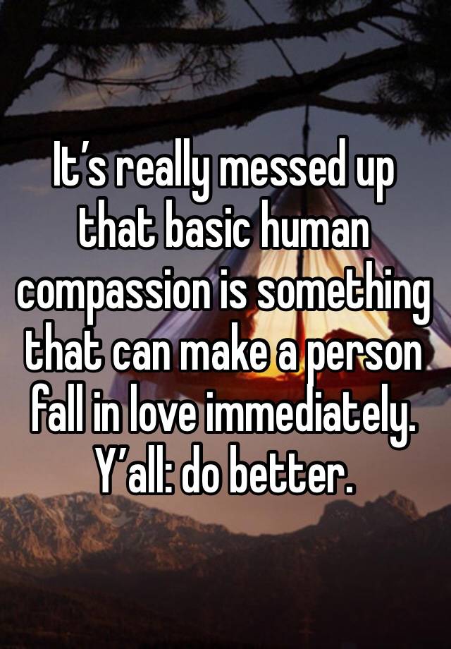 It’s really messed up that basic human compassion is something that can make a person fall in love immediately.
Y’all: do better.