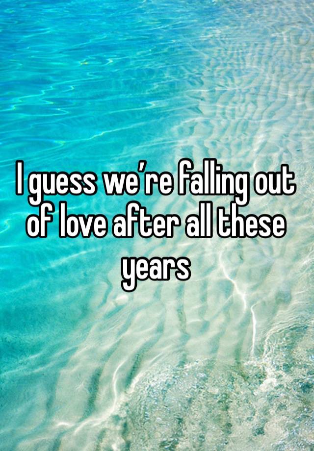 I guess we’re falling out of love after all these years