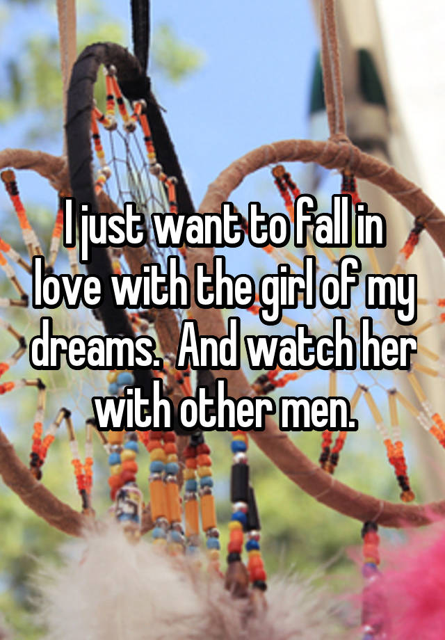 I just want to fall in love with the girl of my dreams.  And watch her with other men.