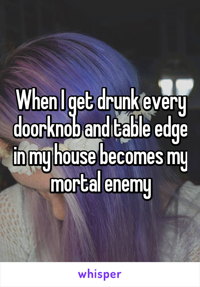 When I get drunk every doorknob and table edge in my house becomes my mortal enemy