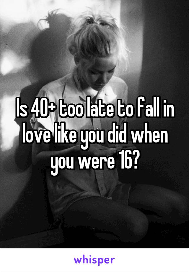 Is 40+ too late to fall in love like you did when you were 16?