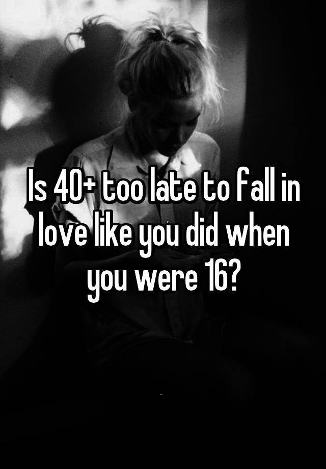 Is 40+ too late to fall in love like you did when you were 16?