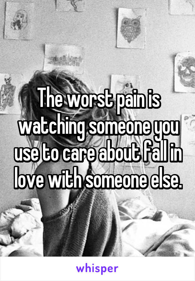 The worst pain is watching someone you use to care about fall in love with someone else.