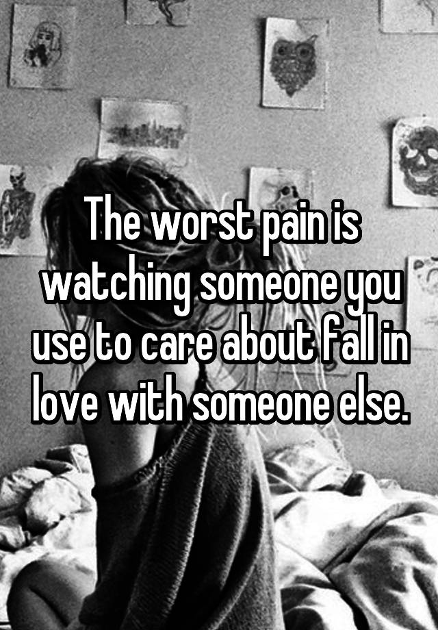 The worst pain is watching someone you use to care about fall in love with someone else.