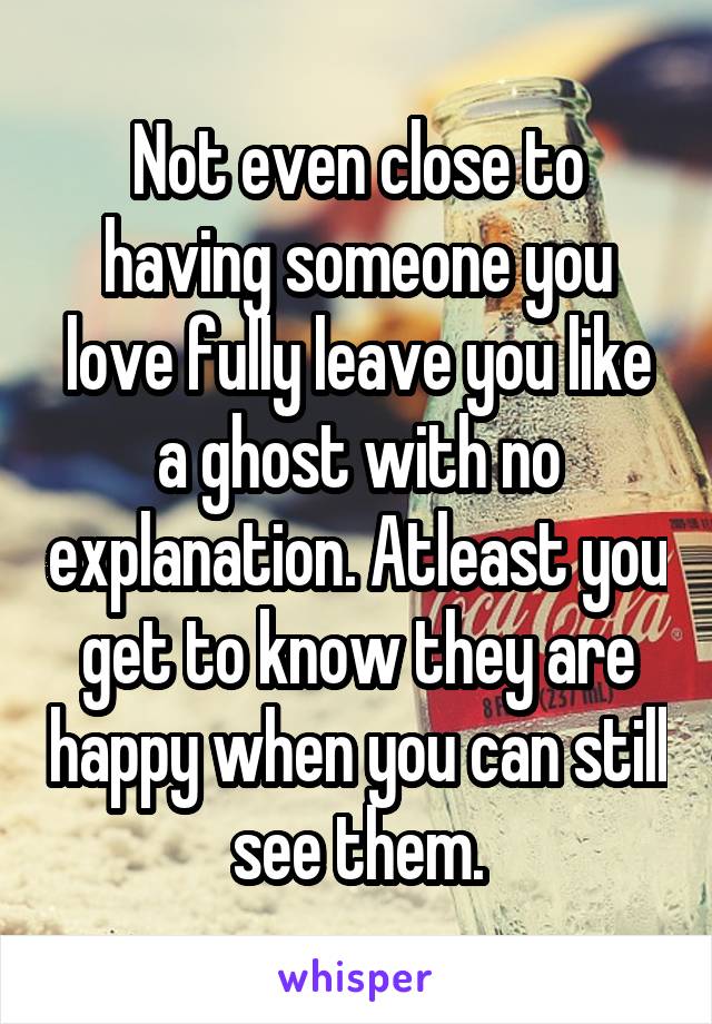 Not even close to having someone you love fully leave you like a ghost with no explanation. Atleast you get to know they are happy when you can still see them.