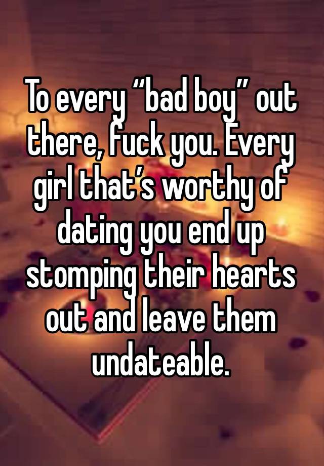 To every “bad boy” out there, fuck you. Every girl that’s worthy of dating you end up stomping their hearts out and leave them undateable. 