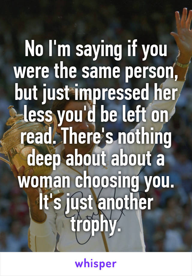 No I'm saying if you were the same person, but just impressed her less you'd be left on read. There's nothing deep about about a woman choosing you. It's just another trophy.