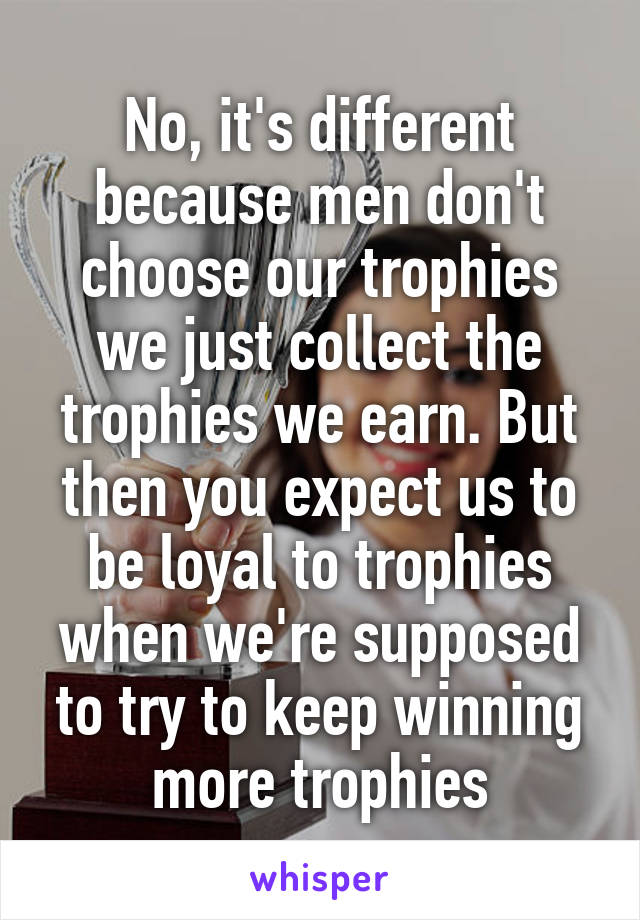 No, it's different because men don't choose our trophies we just collect the trophies we earn. But then you expect us to be loyal to trophies when we're supposed to try to keep winning more trophies