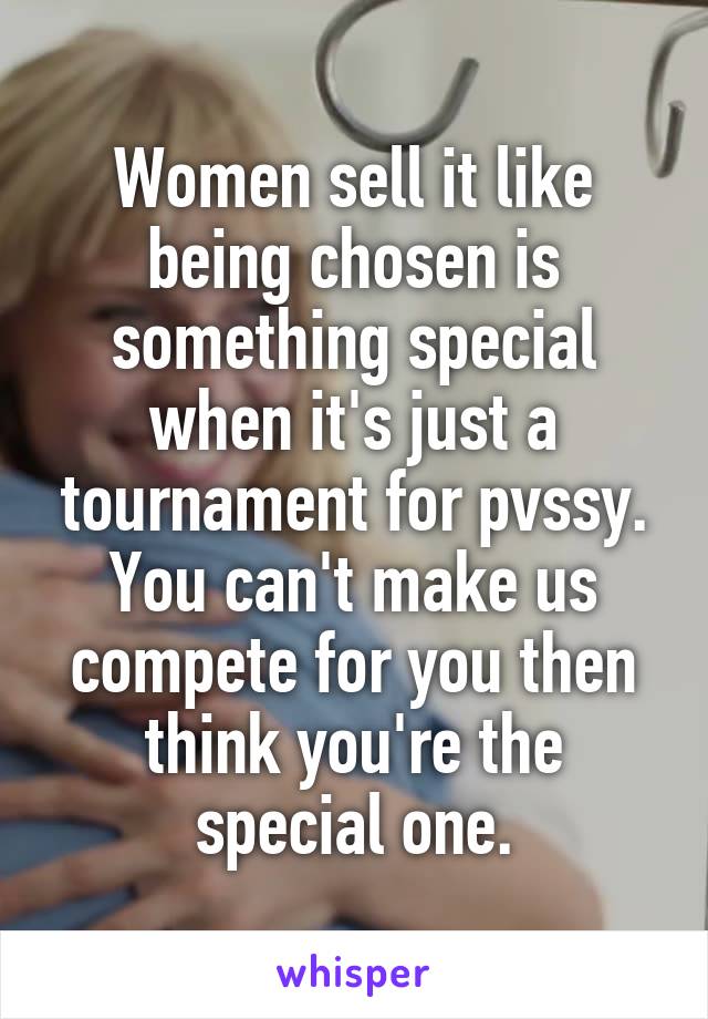 Women sell it like being chosen is something special when it's just a tournament for pvssy. You can't make us compete for you then think you're the special one.