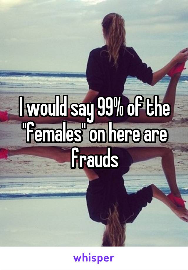 I would say 99% of the "females" on here are frauds