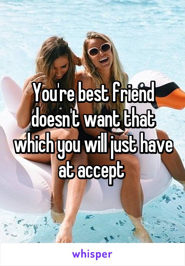 You're best friend doesn't want that which you will just have at accept 