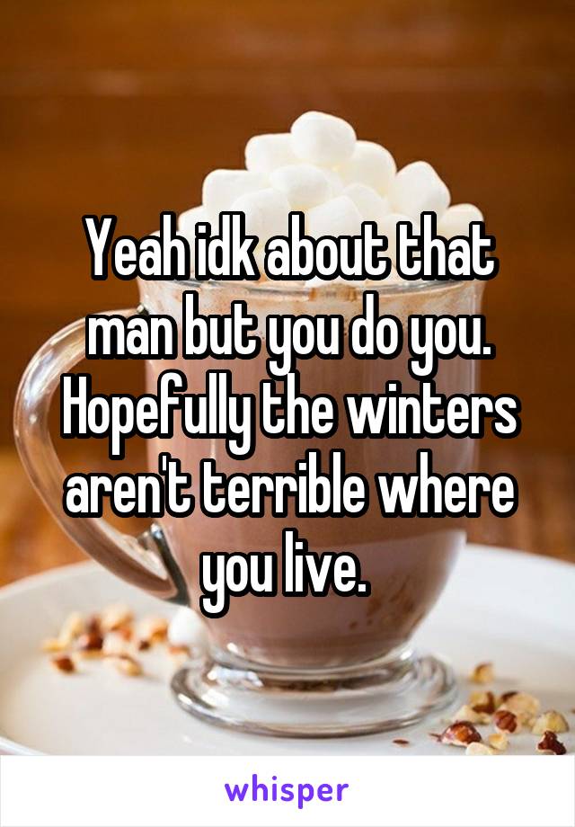 Yeah idk about that man but you do you. Hopefully the winters aren't terrible where you live. 