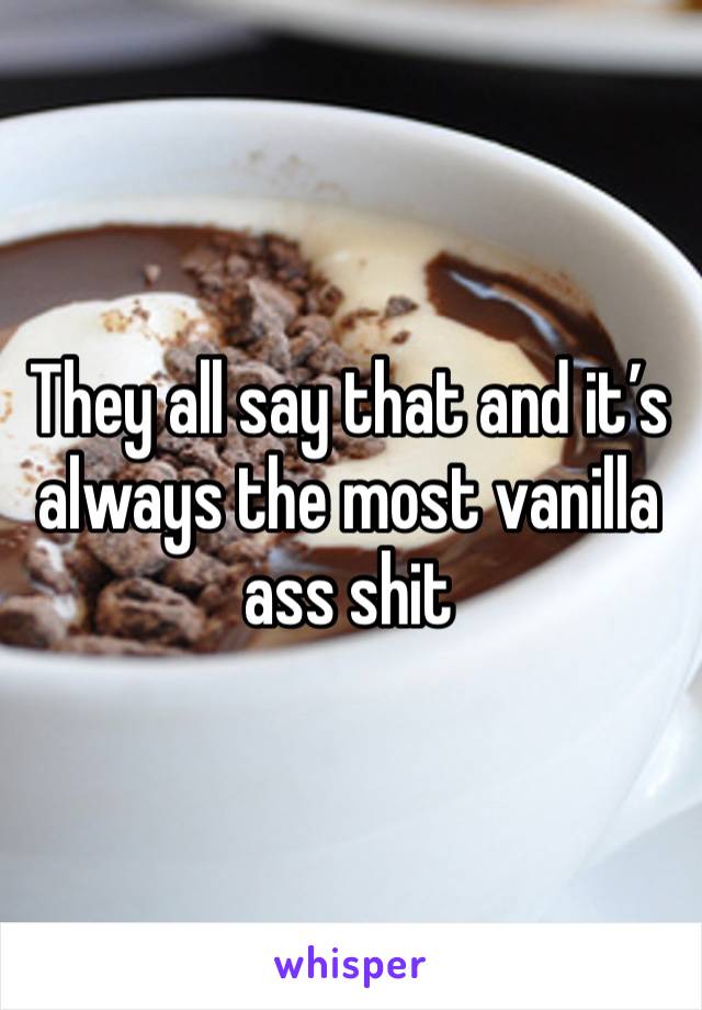 They all say that and it’s always the most vanilla ass shit