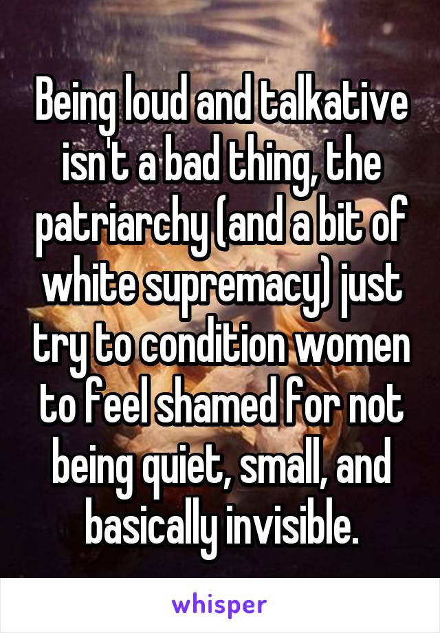 Being loud and talkative isn't a bad thing, the patriarchy (and a bit of white supremacy) just try to condition women to feel shamed for not being quiet, small, and basically invisible.