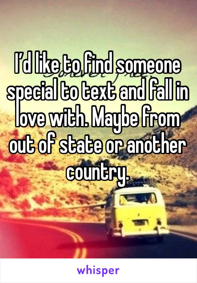 I’d like to find someone special to text and fall in love with. Maybe from out of state or another country. 