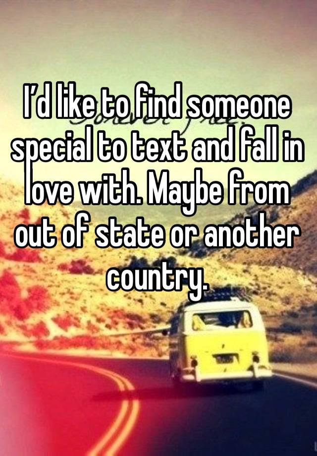 I’d like to find someone special to text and fall in love with. Maybe from out of state or another country. 