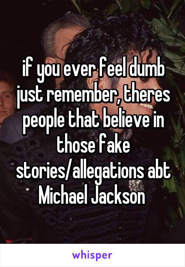 if you ever feel dumb just remember, theres people that believe in those fake stories/allegations abt Michael Jackson 