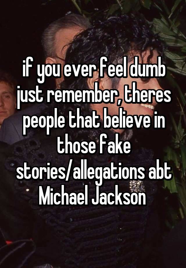 if you ever feel dumb just remember, theres people that believe in those fake stories/allegations abt Michael Jackson 