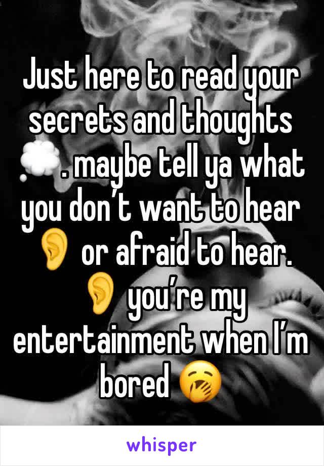 Just here to read your secrets and thoughts💭. maybe tell ya what you don’t want to hear 👂 or afraid to hear. 👂 you’re my entertainment when I’m bored 🥱 