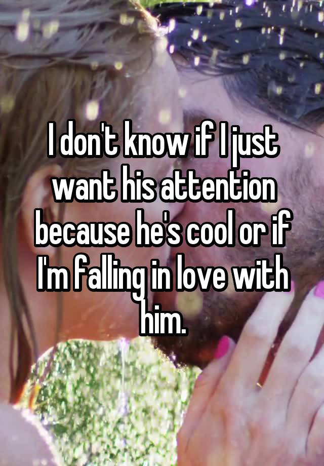 I don't know if I just want his attention because he's cool or if I'm falling in love with him.