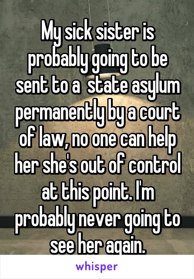 My sick sister is probably going to be sent to a  state asylum permanently by a court of law, no one can help her she's out of control at this point. I'm probably never going to see her again.