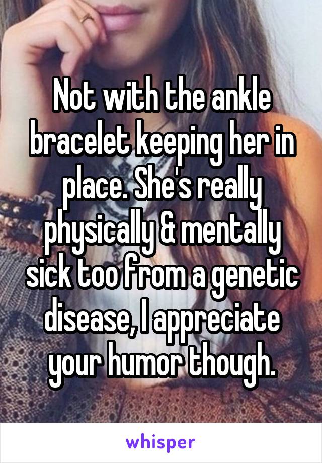 Not with the ankle bracelet keeping her in place. She's really physically & mentally sick too from a genetic disease, I appreciate your humor though.