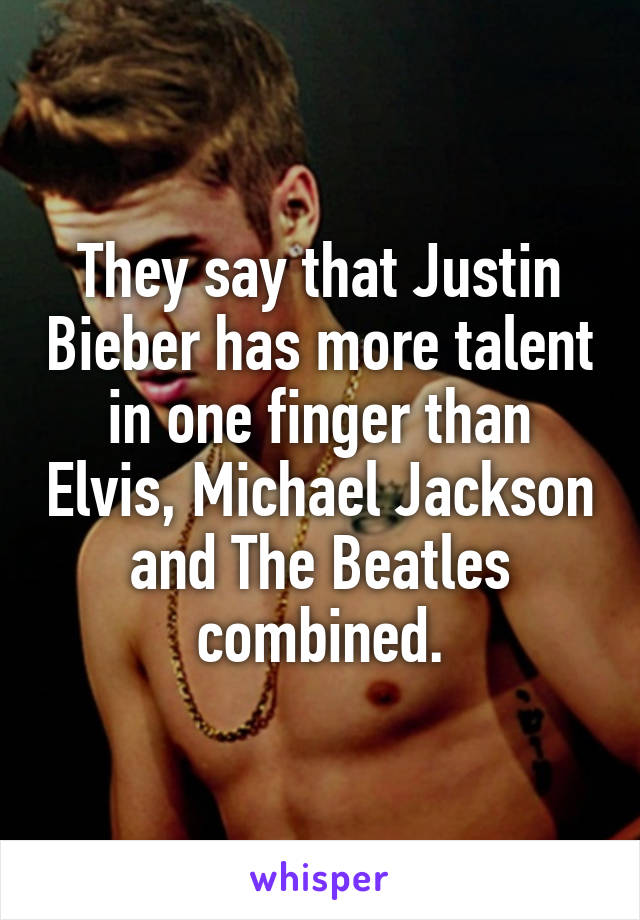 They say that Justin Bieber has more talent in one finger than Elvis, Michael Jackson and The Beatles combined.