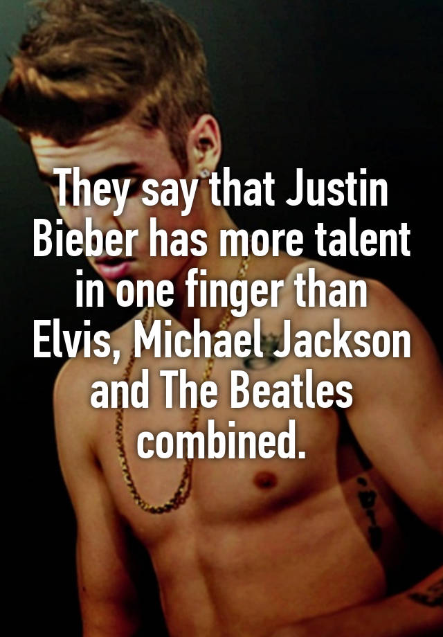 They say that Justin Bieber has more talent in one finger than Elvis, Michael Jackson and The Beatles combined.