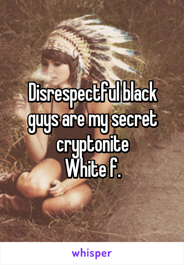 Disrespectful black guys are my secret cryptonite
White f.