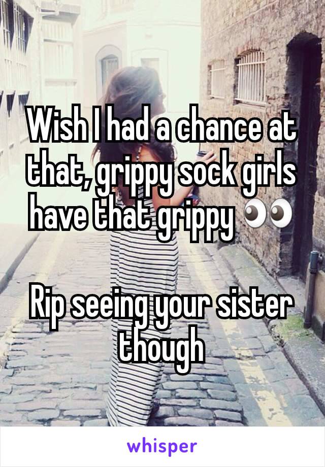 Wish I had a chance at that, grippy sock girls have that grippy 👀

Rip seeing your sister though