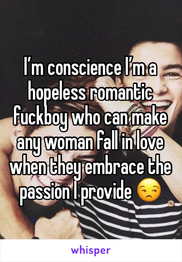 I’m conscience I’m a hopeless romantic fuckboy who can make any woman fall in love when they embrace the passion I provide 😒